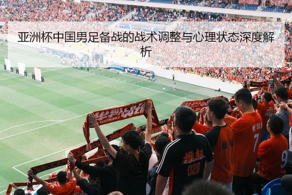 亚洲杯中国男足备战的战术调整与心理状态深度解析